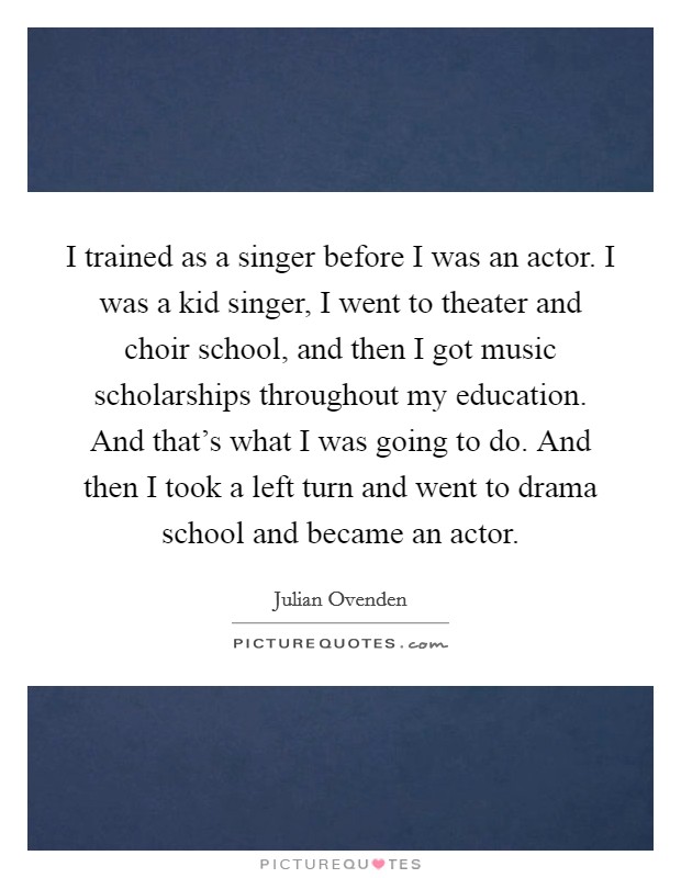 I trained as a singer before I was an actor. I was a kid singer, I went to theater and choir school, and then I got music scholarships throughout my education. And that's what I was going to do. And then I took a left turn and went to drama school and became an actor. Picture Quote #1