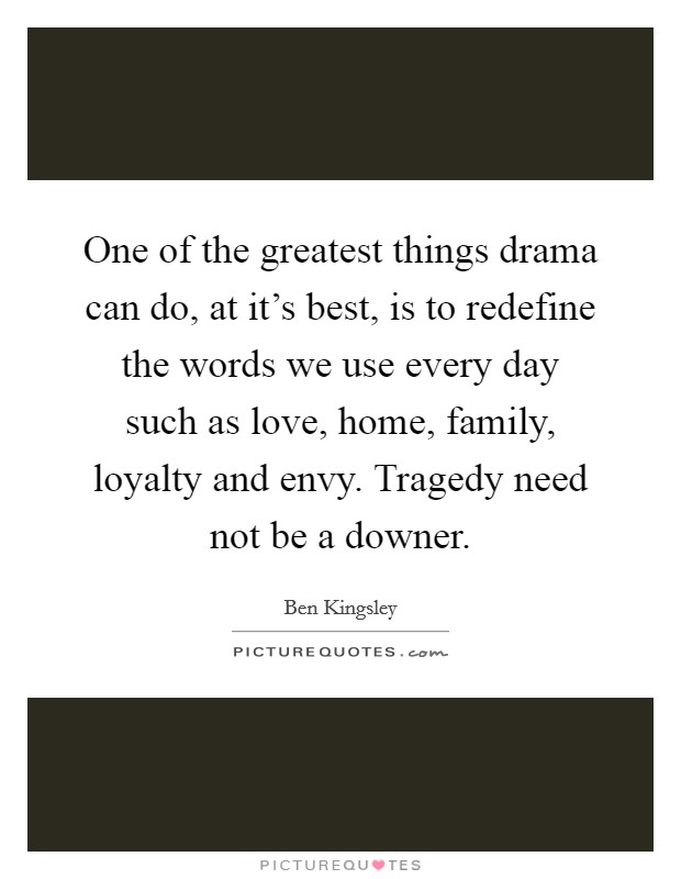 One of the greatest things drama can do, at it's best, is to redefine the words we use every day such as love, home, family, loyalty and envy. Tragedy need not be a downer. Picture Quote #1