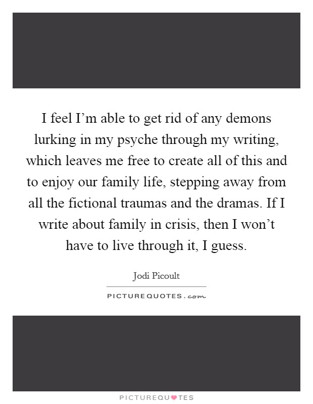 I feel I'm able to get rid of any demons lurking in my psyche through my writing, which leaves me free to create all of this and to enjoy our family life, stepping away from all the fictional traumas and the dramas. If I write about family in crisis, then I won't have to live through it, I guess. Picture Quote #1