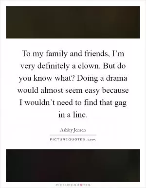 To my family and friends, I’m very definitely a clown. But do you know what? Doing a drama would almost seem easy because I wouldn’t need to find that gag in a line Picture Quote #1