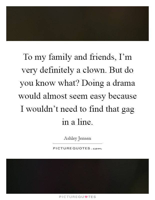 To my family and friends, I'm very definitely a clown. But do you know what? Doing a drama would almost seem easy because I wouldn't need to find that gag in a line. Picture Quote #1