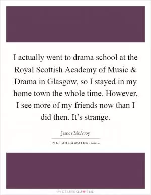 I actually went to drama school at the Royal Scottish Academy of Music and Drama in Glasgow, so I stayed in my home town the whole time. However, I see more of my friends now than I did then. It’s strange Picture Quote #1