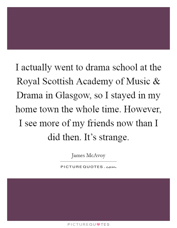 I actually went to drama school at the Royal Scottish Academy of Music and Drama in Glasgow, so I stayed in my home town the whole time. However, I see more of my friends now than I did then. It's strange. Picture Quote #1