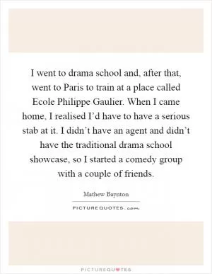 I went to drama school and, after that, went to Paris to train at a place called Ecole Philippe Gaulier. When I came home, I realised I’d have to have a serious stab at it. I didn’t have an agent and didn’t have the traditional drama school showcase, so I started a comedy group with a couple of friends Picture Quote #1