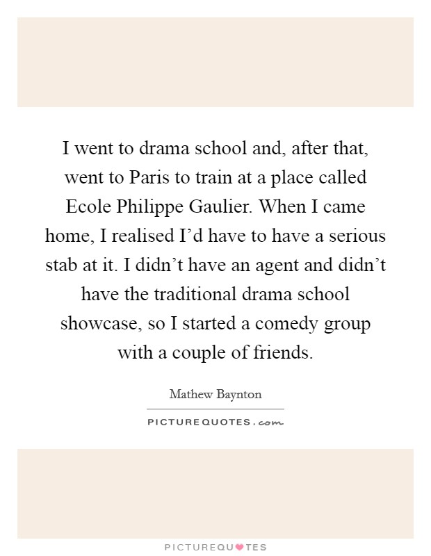 I went to drama school and, after that, went to Paris to train at a place called Ecole Philippe Gaulier. When I came home, I realised I'd have to have a serious stab at it. I didn't have an agent and didn't have the traditional drama school showcase, so I started a comedy group with a couple of friends. Picture Quote #1