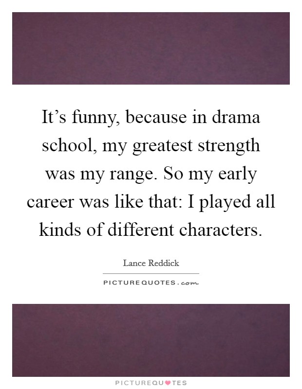 It's funny, because in drama school, my greatest strength was my range. So my early career was like that: I played all kinds of different characters. Picture Quote #1