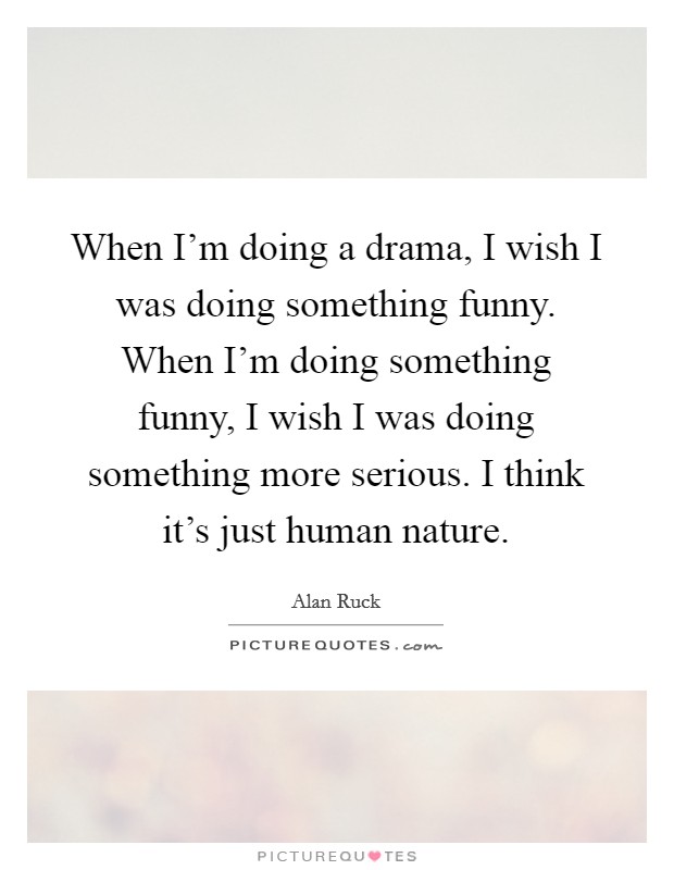 When I'm doing a drama, I wish I was doing something funny. When I'm doing something funny, I wish I was doing something more serious. I think it's just human nature. Picture Quote #1