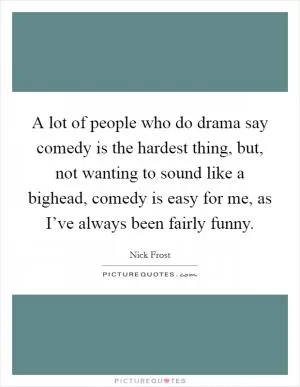 A lot of people who do drama say comedy is the hardest thing, but, not wanting to sound like a bighead, comedy is easy for me, as I’ve always been fairly funny Picture Quote #1