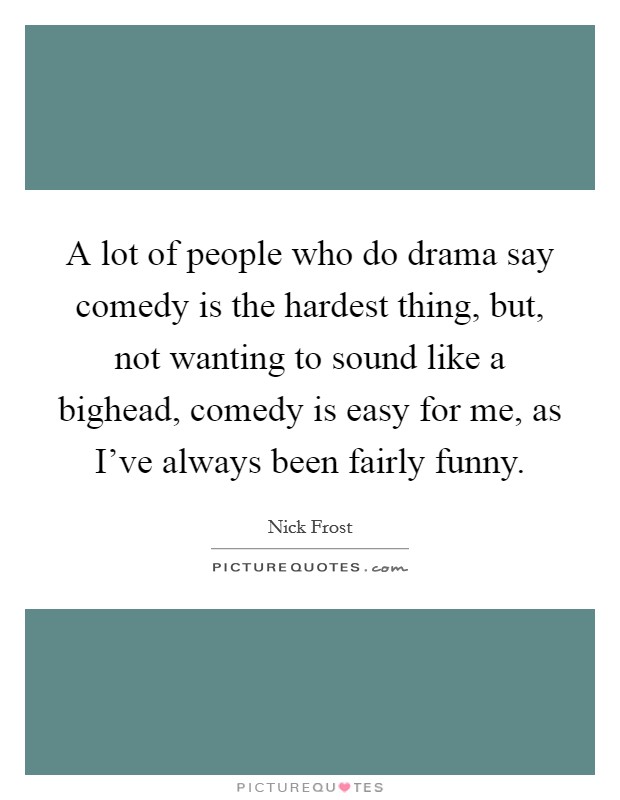A lot of people who do drama say comedy is the hardest thing, but, not wanting to sound like a bighead, comedy is easy for me, as I've always been fairly funny. Picture Quote #1