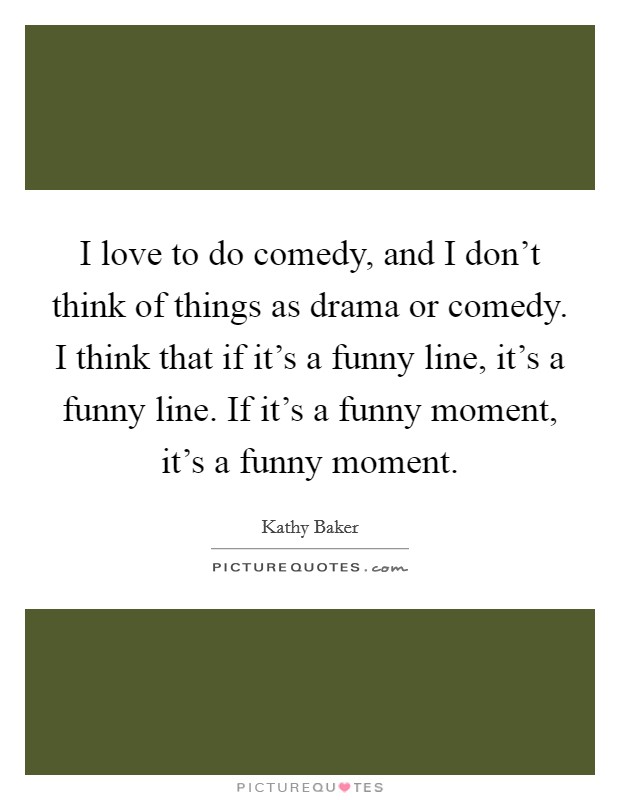I love to do comedy, and I don't think of things as drama or comedy. I think that if it's a funny line, it's a funny line. If it's a funny moment, it's a funny moment. Picture Quote #1