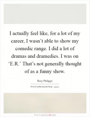 I actually feel like, for a lot of my career, I wasn’t able to show my comedic range. I did a lot of dramas and dramedies. I was on ‘E.R.’ That’s not generally thought of as a funny show Picture Quote #1