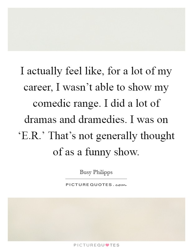 I actually feel like, for a lot of my career, I wasn't able to show my comedic range. I did a lot of dramas and dramedies. I was on ‘E.R.' That's not generally thought of as a funny show. Picture Quote #1