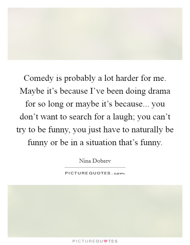 Comedy is probably a lot harder for me. Maybe it's because I've been doing drama for so long or maybe it's because... you don't want to search for a laugh; you can't try to be funny, you just have to naturally be funny or be in a situation that's funny. Picture Quote #1