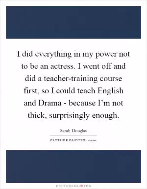 I did everything in my power not to be an actress. I went off and did a teacher-training course first, so I could teach English and Drama - because I’m not thick, surprisingly enough Picture Quote #1