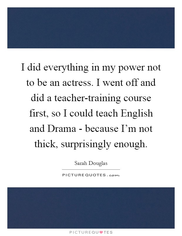 I did everything in my power not to be an actress. I went off and did a teacher-training course first, so I could teach English and Drama - because I'm not thick, surprisingly enough. Picture Quote #1