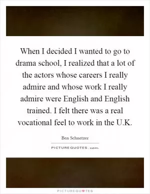 When I decided I wanted to go to drama school, I realized that a lot of the actors whose careers I really admire and whose work I really admire were English and English trained. I felt there was a real vocational feel to work in the U.K Picture Quote #1