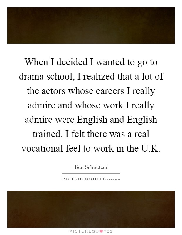 When I decided I wanted to go to drama school, I realized that a lot of the actors whose careers I really admire and whose work I really admire were English and English trained. I felt there was a real vocational feel to work in the U.K. Picture Quote #1
