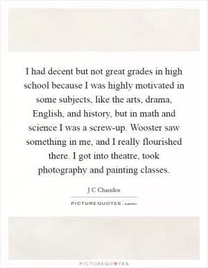 I had decent but not great grades in high school because I was highly motivated in some subjects, like the arts, drama, English, and history, but in math and science I was a screw-up. Wooster saw something in me, and I really flourished there. I got into theatre, took photography and painting classes Picture Quote #1