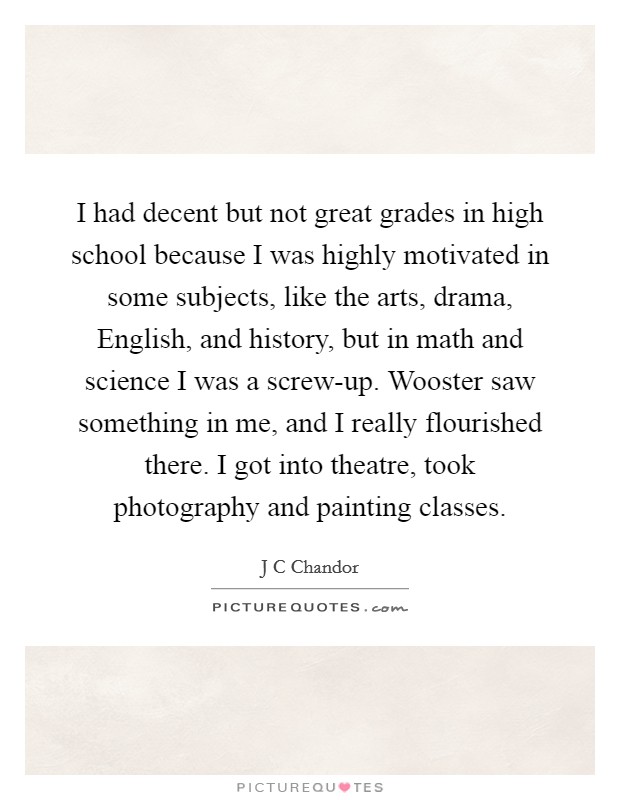 I had decent but not great grades in high school because I was highly motivated in some subjects, like the arts, drama, English, and history, but in math and science I was a screw-up. Wooster saw something in me, and I really flourished there. I got into theatre, took photography and painting classes. Picture Quote #1