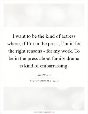 I want to be the kind of actress where, if I’m in the press, I’m in for the right reasons - for my work. To be in the press about family drama is kind of embarrassing Picture Quote #1