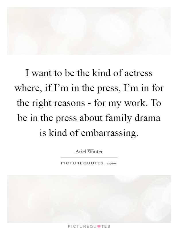 I want to be the kind of actress where, if I'm in the press, I'm in for the right reasons - for my work. To be in the press about family drama is kind of embarrassing. Picture Quote #1