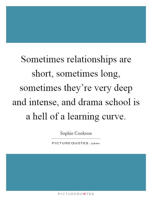 Sometimes relationships are short, sometimes long, sometimes they're very deep and intense, and drama school is a hell of a learning curve. Picture Quote #1