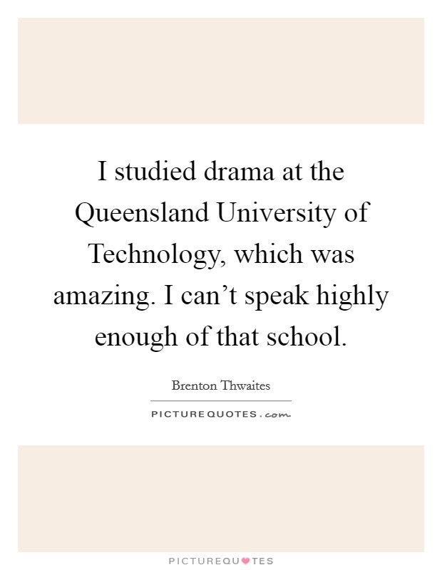I studied drama at the Queensland University of Technology, which was amazing. I can't speak highly enough of that school. Picture Quote #1