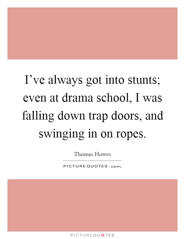 I've always got into stunts; even at drama school, I was falling down trap doors, and swinging in on ropes. Picture Quote #1