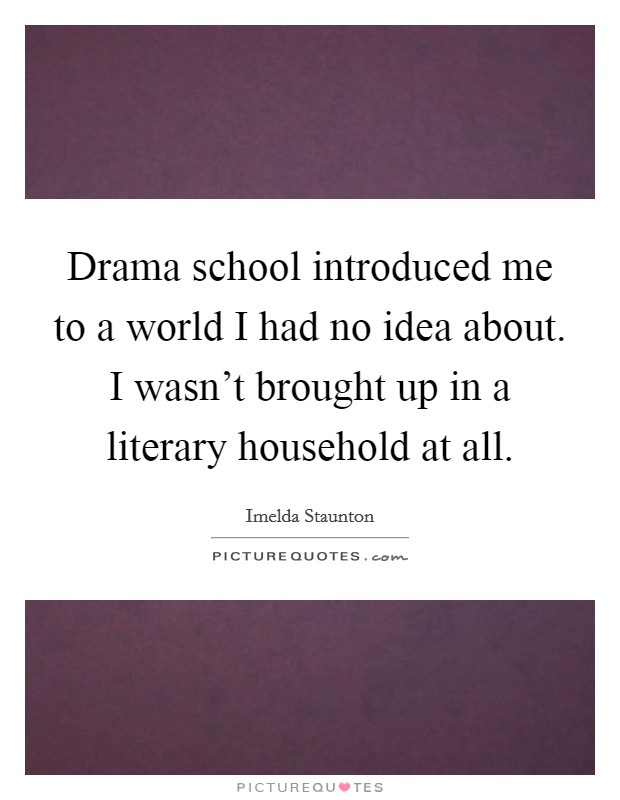 Drama school introduced me to a world I had no idea about. I wasn't brought up in a literary household at all. Picture Quote #1