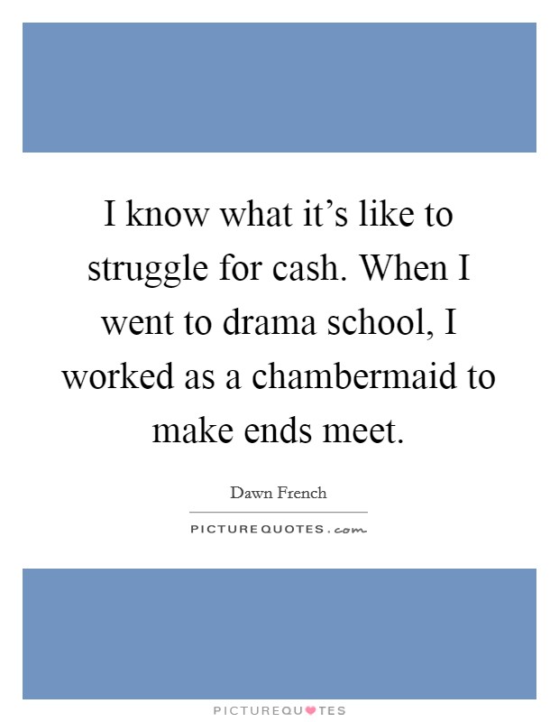 I know what it's like to struggle for cash. When I went to drama school, I worked as a chambermaid to make ends meet. Picture Quote #1