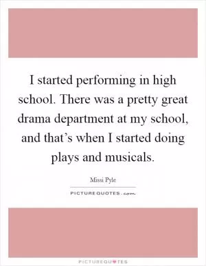 I started performing in high school. There was a pretty great drama department at my school, and that’s when I started doing plays and musicals Picture Quote #1