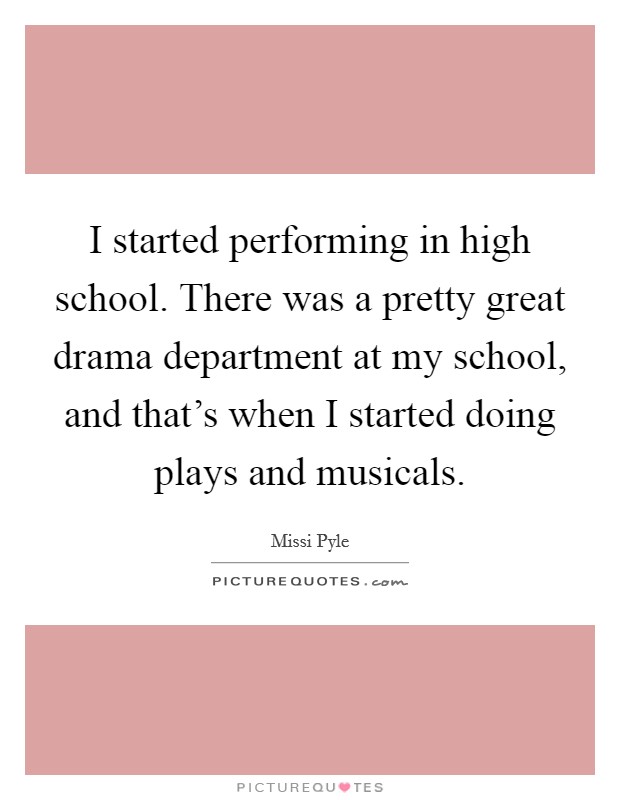 I started performing in high school. There was a pretty great drama department at my school, and that's when I started doing plays and musicals. Picture Quote #1