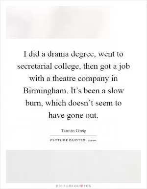 I did a drama degree, went to secretarial college, then got a job with a theatre company in Birmingham. It’s been a slow burn, which doesn’t seem to have gone out Picture Quote #1