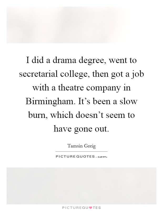 I did a drama degree, went to secretarial college, then got a job with a theatre company in Birmingham. It's been a slow burn, which doesn't seem to have gone out. Picture Quote #1