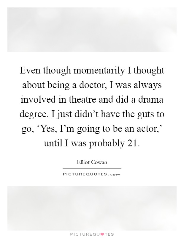 Even though momentarily I thought about being a doctor, I was always involved in theatre and did a drama degree. I just didn't have the guts to go, ‘Yes, I'm going to be an actor,' until I was probably 21. Picture Quote #1