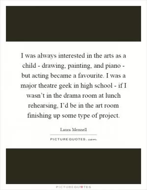 I was always interested in the arts as a child - drawing, painting, and piano - but acting became a favourite. I was a major theatre geek in high school - if I wasn’t in the drama room at lunch rehearsing, I’d be in the art room finishing up some type of project Picture Quote #1