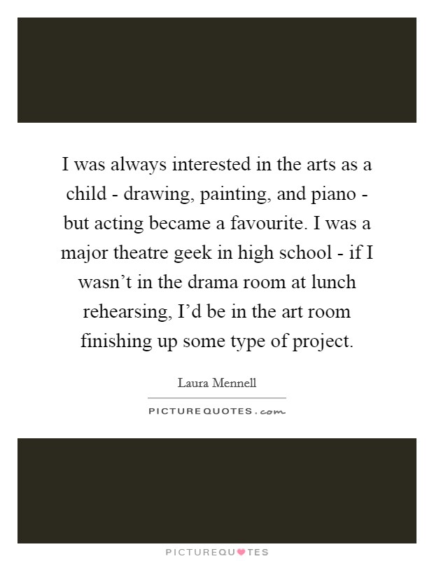I was always interested in the arts as a child - drawing, painting, and piano - but acting became a favourite. I was a major theatre geek in high school - if I wasn't in the drama room at lunch rehearsing, I'd be in the art room finishing up some type of project. Picture Quote #1