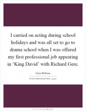 I carried on acting during school holidays and was all set to go to drama school when I was offered my first professional job appearing in ‘King David’ with Richard Gere Picture Quote #1