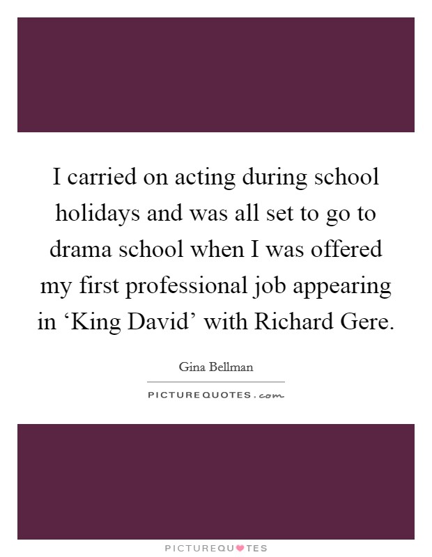 I carried on acting during school holidays and was all set to go to drama school when I was offered my first professional job appearing in ‘King David' with Richard Gere. Picture Quote #1