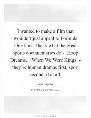 I wanted to make a film that wouldn’t just appeal to Formula One fans. That’s what the great sports documentaries do - ‘Hoop Dreams,’ ‘When We Were Kings’ - they’re human dramas first, sport second, if at all Picture Quote #1