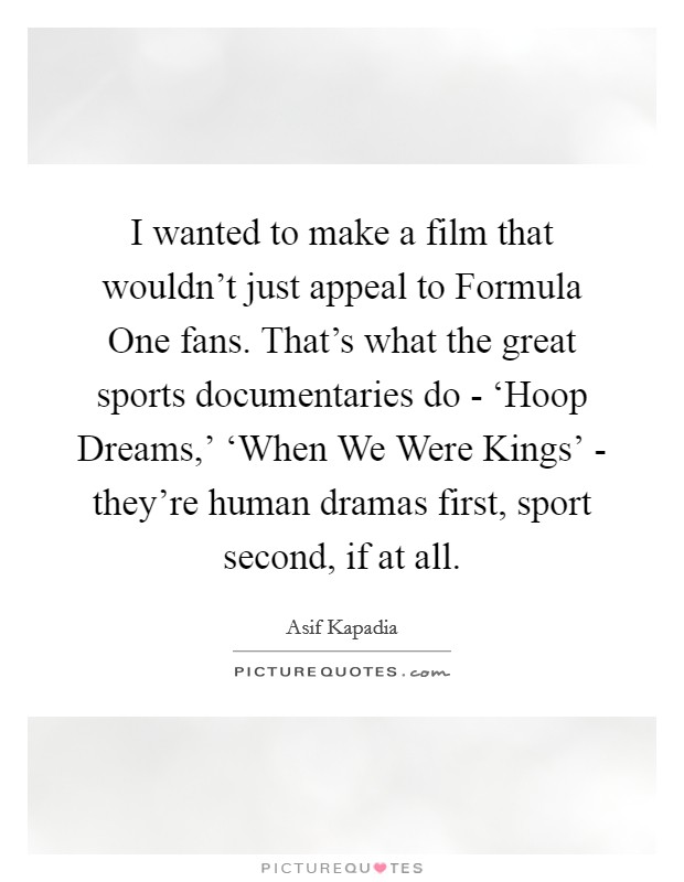 I wanted to make a film that wouldn't just appeal to Formula One fans. That's what the great sports documentaries do - ‘Hoop Dreams,' ‘When We Were Kings' - they're human dramas first, sport second, if at all. Picture Quote #1