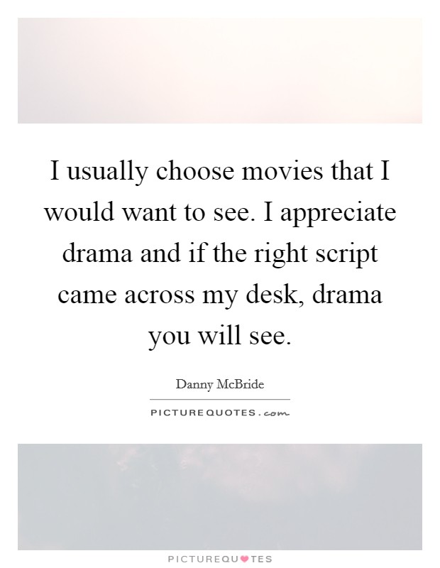 I usually choose movies that I would want to see. I appreciate drama and if the right script came across my desk, drama you will see. Picture Quote #1