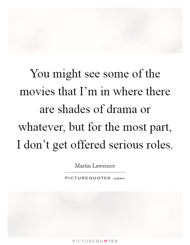 You might see some of the movies that I'm in where there are shades of drama or whatever, but for the most part, I don't get offered serious roles. Picture Quote #1