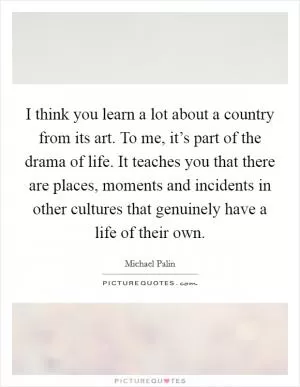 I think you learn a lot about a country from its art. To me, it’s part of the drama of life. It teaches you that there are places, moments and incidents in other cultures that genuinely have a life of their own Picture Quote #1