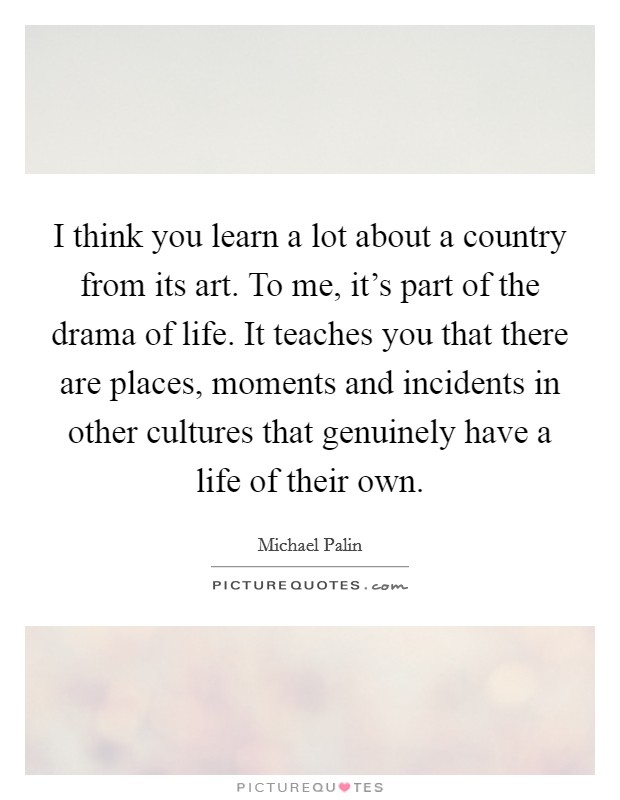 I think you learn a lot about a country from its art. To me, it’s part of the drama of life. It teaches you that there are places, moments and incidents in other cultures that genuinely have a life of their own Picture Quote #1