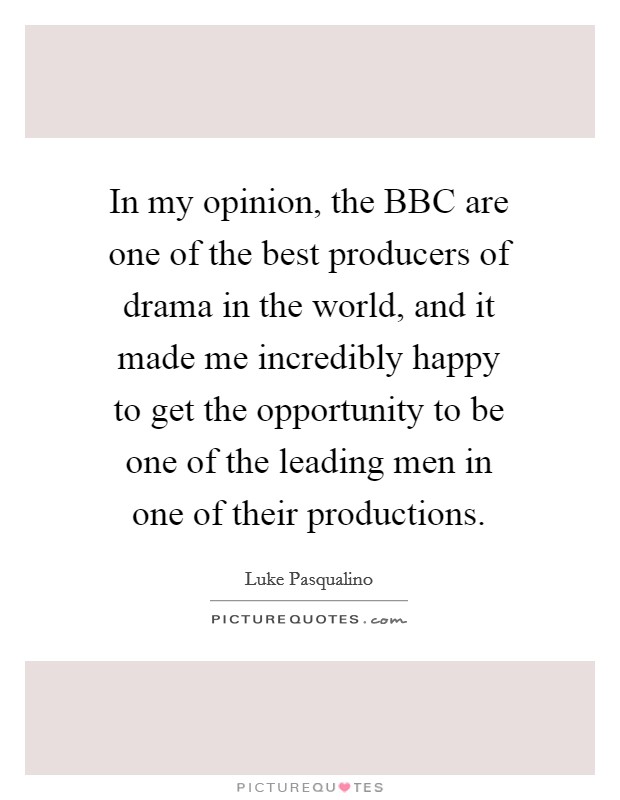 In my opinion, the BBC are one of the best producers of drama in the world, and it made me incredibly happy to get the opportunity to be one of the leading men in one of their productions. Picture Quote #1