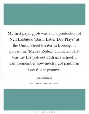 My first paying job was a in a production of Neil LaBute’s ‘Bash: Latter Day Plays’ at the Union Street theater in Borough. I played the ‘Medea Redux’ character. That was my first job out of drama school. I can’t remember how much I got paid. I’m sure it was pennies Picture Quote #1