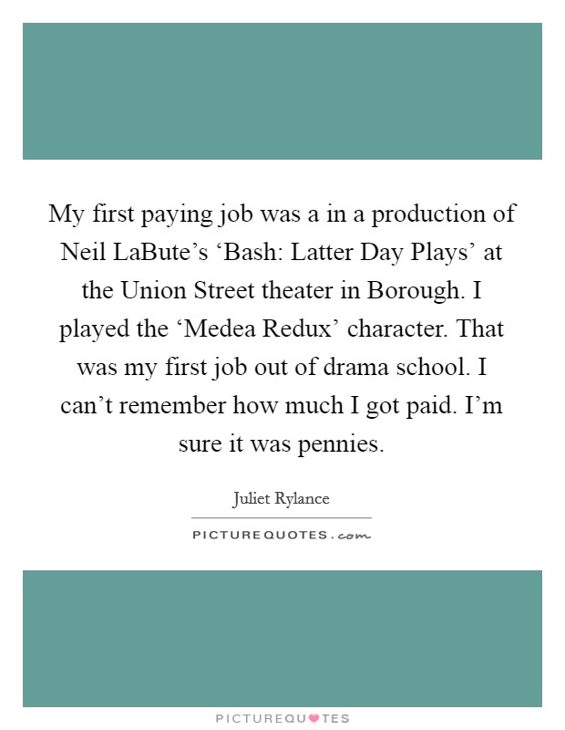 My first paying job was a in a production of Neil LaBute's ‘Bash: Latter Day Plays' at the Union Street theater in Borough. I played the ‘Medea Redux' character. That was my first job out of drama school. I can't remember how much I got paid. I'm sure it was pennies. Picture Quote #1