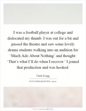 I was a football player at college and dislocated my thumb. I was out for a bit and passed the theatre and saw some lovely drama students walking into an audition for ‘Much Ado About Nothing’ and thought: ‘That’s what I’ll do when I recover.’ I joined that production and was hooked Picture Quote #1