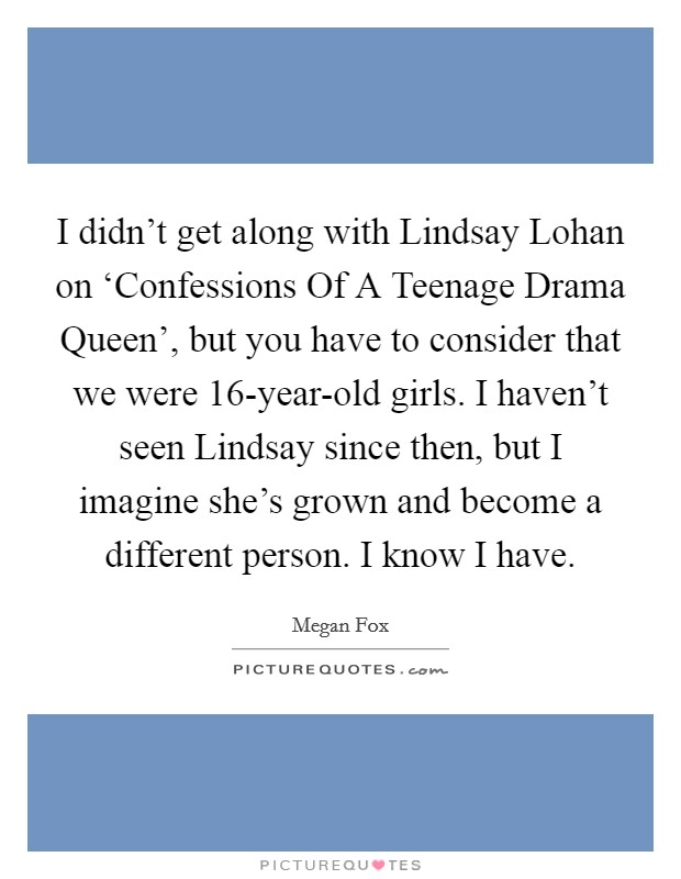 I didn't get along with Lindsay Lohan on ‘Confessions Of A Teenage Drama Queen', but you have to consider that we were 16-year-old girls. I haven't seen Lindsay since then, but I imagine she's grown and become a different person. I know I have. Picture Quote #1